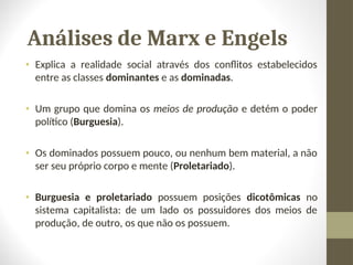 Análises de Marx e Engels
• Explica a realidade social através dos conflitos estabelecidos
entre as classes dominantes e as dominadas.
• Um grupo que domina os meios de produção e detém o poder
político (Burguesia).
• Os dominados possuem pouco, ou nenhum bem material, a não
ser seu próprio corpo e mente (Proletariado).
• Burguesia e proletariado possuem posições dicotômicas no
sistema capitalista: de um lado os possuidores dos meios de
produção, de outro, os que não os possuem.
 