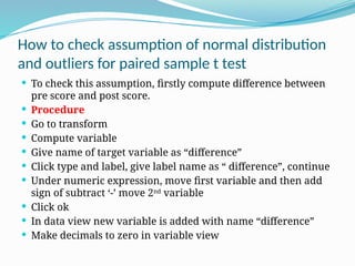 How to check assumption of normal distribution
and outliers for paired sample t test
 To check this assumption, firstly compute difference between
pre score and post score.
 Procedure
 Go to transform
 Compute variable
 Give name of target variable as “difference”
 Click type and label, give label name as “ difference”, continue
 Under numeric expression, move first variable and then add
sign of subtract ‘-’ move 2nd
variable
 Click ok
 In data view new variable is added with name “difference”
 Make decimals to zero in variable view
 