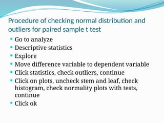 Procedure of checking normal distribution and
outliers for paired sample t test
 Go to analyze
 Descriptive statistics
 Explore
 Move difference variable to dependent variable
 Click statistics, check outliers, continue
 Click on plots, uncheck stem and leaf, check
histogram, check normality plots with tests,
continue
 Click ok
 