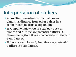 Interpretation of outliers
 An outlier is an observation that lies an
abnormal distance from other values in a
random sample from a population.
 In Output window: Go to Boxplot > Look at
circles and *. These are potential outliers. If
there's none, then there's no potential outliers in
your dataset.
 If there are circles or *, then there are potential
outliers in your dataset.
 
