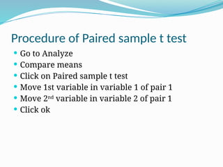 Procedure of Paired sample t test
 Go to Analyze
 Compare means
 Click on Paired sample t test
 Move 1st variable in variable 1 of pair 1
 Move 2nd
variable in variable 2 of pair 1
 Click ok
 