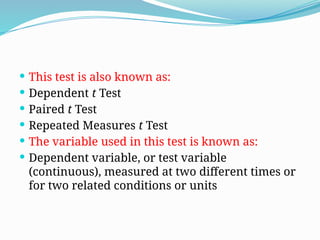  This test is also known as:
 Dependent t Test
 Paired t Test
 Repeated Measures t Test
 The variable used in this test is known as:
 Dependent variable, or test variable
(continuous), measured at two different times or
for two related conditions or units
 