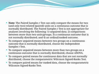  Note: The Paired Samples t Test can only compare the means for two
(and only two) related (paired) units on a continuous outcome that is
normally distributed. The Paired Samples t Test is not appropriate for
analyses involving the following: 1) unpaired data; 2) comparisons
between more than two units/groups; 3) a continuous outcome that is
not normally distributed; and 4) an ordinal/ranked outcome.
 To compare unpaired means between two groups on a continuous
outcome that is normally distributed, choose the Independent
Samples t Test.
 To compare unpaired means between more than two groups on a
continuous outcome that is normally distributed, choose ANOVA.
 To compare paired means for continuous data that are not normally
distributed, choose the nonparametric Wilcoxon Signed-Ranks Test.
 To compare paired means for ranked data, choose the nonparametric
Wilcoxon Signed-Ranks Test.
 