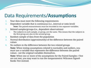 Data Requirements/Assumptions
1. Your data must meet the following requirements:
2. Dependent variable that is continuous (i.e., interval or ratio level)
Note: The paired measurements must be recorded in two separate variables.
3. Related samples/groups (i.e., dependent observations)
1. The subjects in each sample, or group, are the same. This means that the subjects in
the first group are also in the second group.
4. Random sample of data from the population
5. Normal distribution (approximately) of the difference between the paired
values
6. No outliers in the difference between the two related groups
Note: When testing assumptions related to normality and outliers, you
must use a variable that represents the difference between the paired
values - not the original variables themselves.
Note: When one or more of the assumptions for the Paired Samples t Test
are not met, you may want to run the nonparametric Wilcoxon Signed-
Ranks Test instead.
 