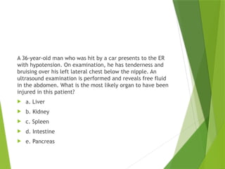 A 36-year-old man who was hit by a car presents to the ER
with hypotension. On examination, he has tenderness and
bruising over his left lateral chest below the nipple. An
ultrasound examination is performed and reveals free fluid
in the abdomen. What is the most likely organ to have been
injured in this patient?
 a. Liver
 b. Kidney
 c. Spleen
 d. Intestine
 e. Pancreas
 