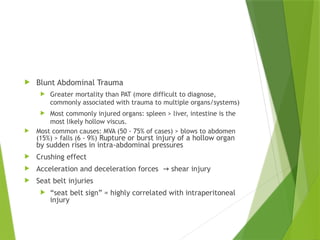  Blunt Abdominal Trauma
 Greater mortality than PAT (more difficult to diagnose,
commonly associated with trauma to multiple organs/systems)
 Most commonly injured organs: spleen > liver, intestine is the
most likely hollow viscus.
 Most common causes: MVA (50 - 75% of cases) > blows to abdomen
(15%) > falls (6 - 9%) Rupture or burst injury of a hollow organ
by sudden rises in intra-abdominal pressures
 Crushing effect
 Acceleration and deceleration forces shear injury
→
 Seat belt injuries
 “seat belt sign” = highly correlated with intraperitoneal
injury
 
