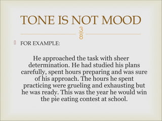 
 FOR EXAMPLE:
He approached the task with sheer
determination. He had studied his plans
carefully, spent hours preparing and was sure
of his approach. The hours he spent
practicing were grueling and exhausting but
he was ready. This was the year he would win
the pie eating contest at school.
TONE IS NOT MOOD
 