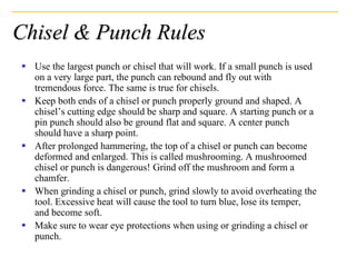 Chisel & Punch Rules
▪ Use the largest punch or chisel that will work. If a small punch is used
on a very large part, the punch can rebound and fly out with
tremendous force. The same is true for chisels.
▪ Keep both ends of a chisel or punch properly ground and shaped. A
chisel’s cutting edge should be sharp and square. A starting punch or a
pin punch should also be ground flat and square. A center punch
should have a sharp point.
▪ After prolonged hammering, the top of a chisel or punch can become
deformed and enlarged. This is called mushrooming. A mushroomed
chisel or punch is dangerous! Grind off the mushroom and form a
chamfer.
▪ When grinding a chisel or punch, grind slowly to avoid overheating the
tool. Excessive heat will cause the tool to turn blue, lose its temper,
and become soft.
▪ Make sure to wear eye protections when using or grinding a chisel or
punch.
 