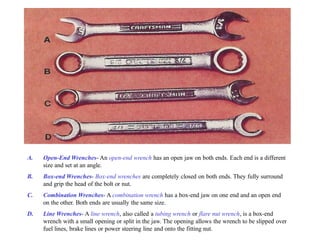 A. Open-End Wrenches- An open-end wrench has an open jaw on both ends. Each end is a different
size and set at an angle.
B. Box-end Wrenches- Box-end wrenches are completely closed on both ends. They fully surround
and grip the head of the bolt or nut.
C. Combination Wrenches- A combination wrench has a box-end jaw on one end and an open end
on the other. Both ends are usually the same size.
D. Line Wrenches- A line wrench, also called a tubing wrench or flare nut wrench, is a box-end
wrench with a small opening or split in the jaw. The opening allows the wrench to be slipped over
fuel lines, brake lines or power steering line and onto the fitting nut.
 