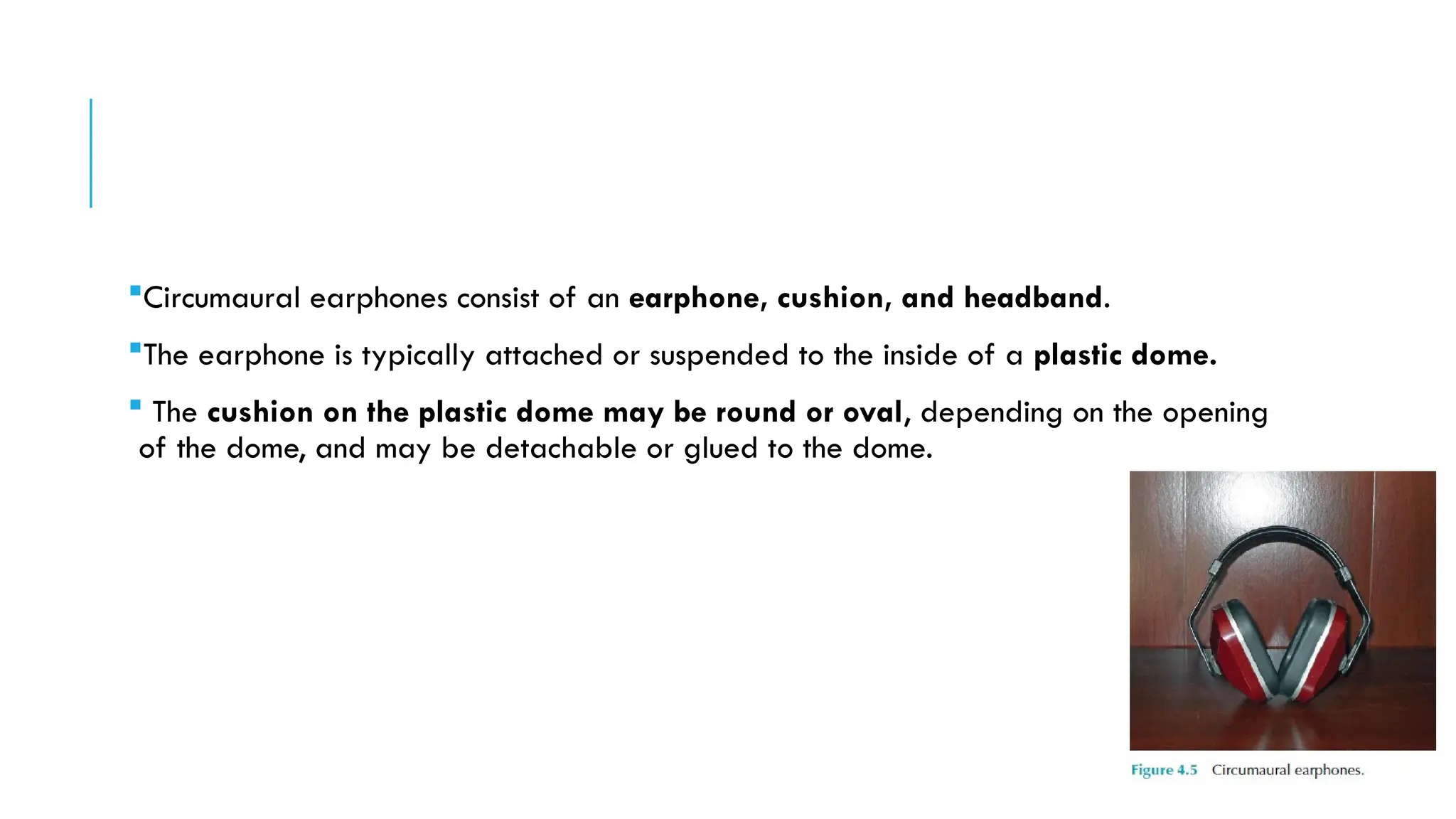 Circumaural earphones consist of an earphone, cushion, and headband.
The earphone is typically attached or suspended to the inside of a plastic dome.
 The cushion on the plastic dome may be round or oval, depending on the opening
of the dome, and may be detachable or glued to the dome.
 