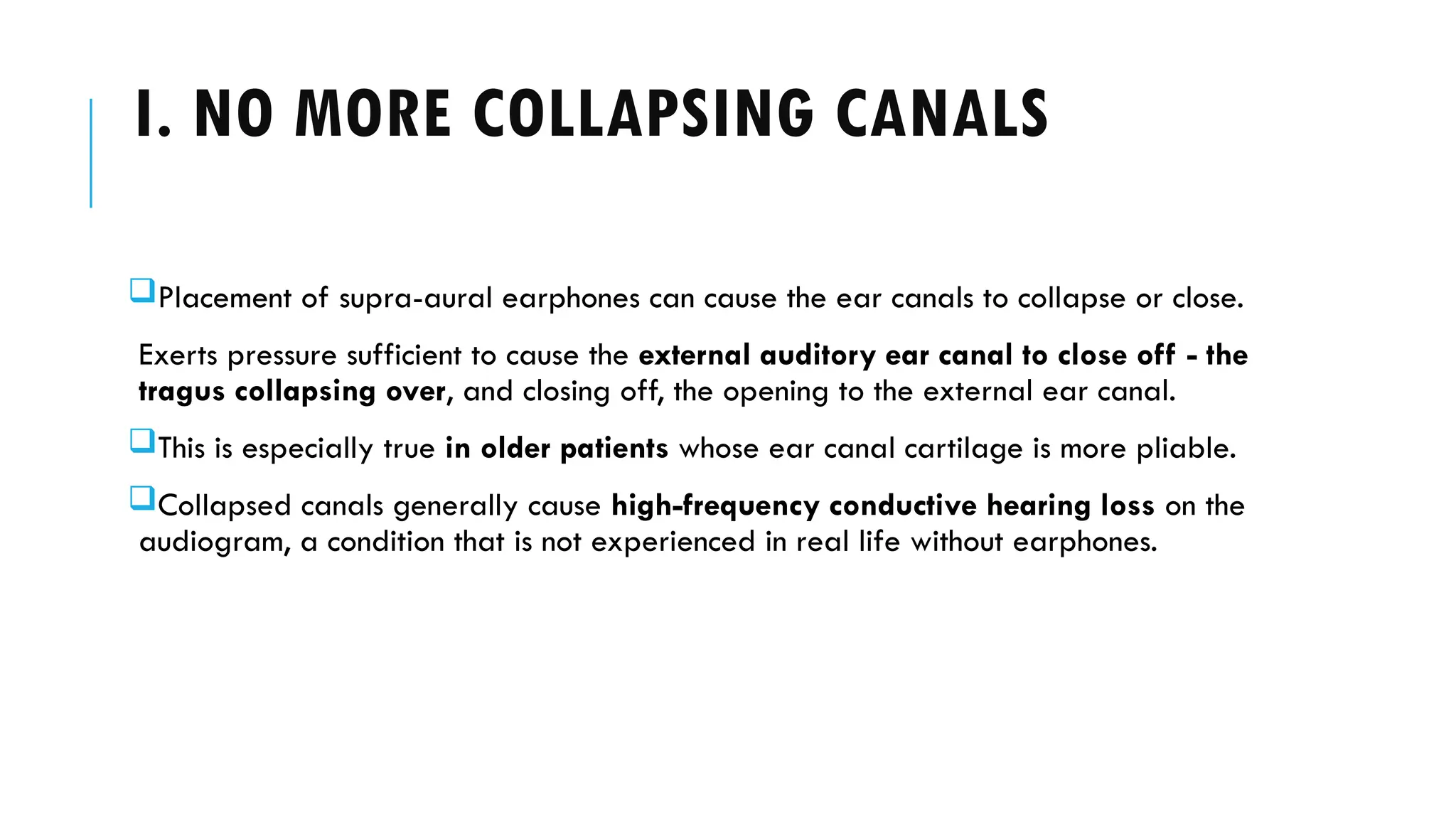 I. NO MORE COLLAPSING CANALS
Placement of supra-aural earphones can cause the ear canals to collapse or close.
Exerts pressure sufficient to cause the external auditory ear canal to close off - the
tragus collapsing over, and closing off, the opening to the external ear canal.
This is especially true in older patients whose ear canal cartilage is more pliable.
Collapsed canals generally cause high-frequency conductive hearing loss on the
audiogram, a condition that is not experienced in real life without earphones.
 