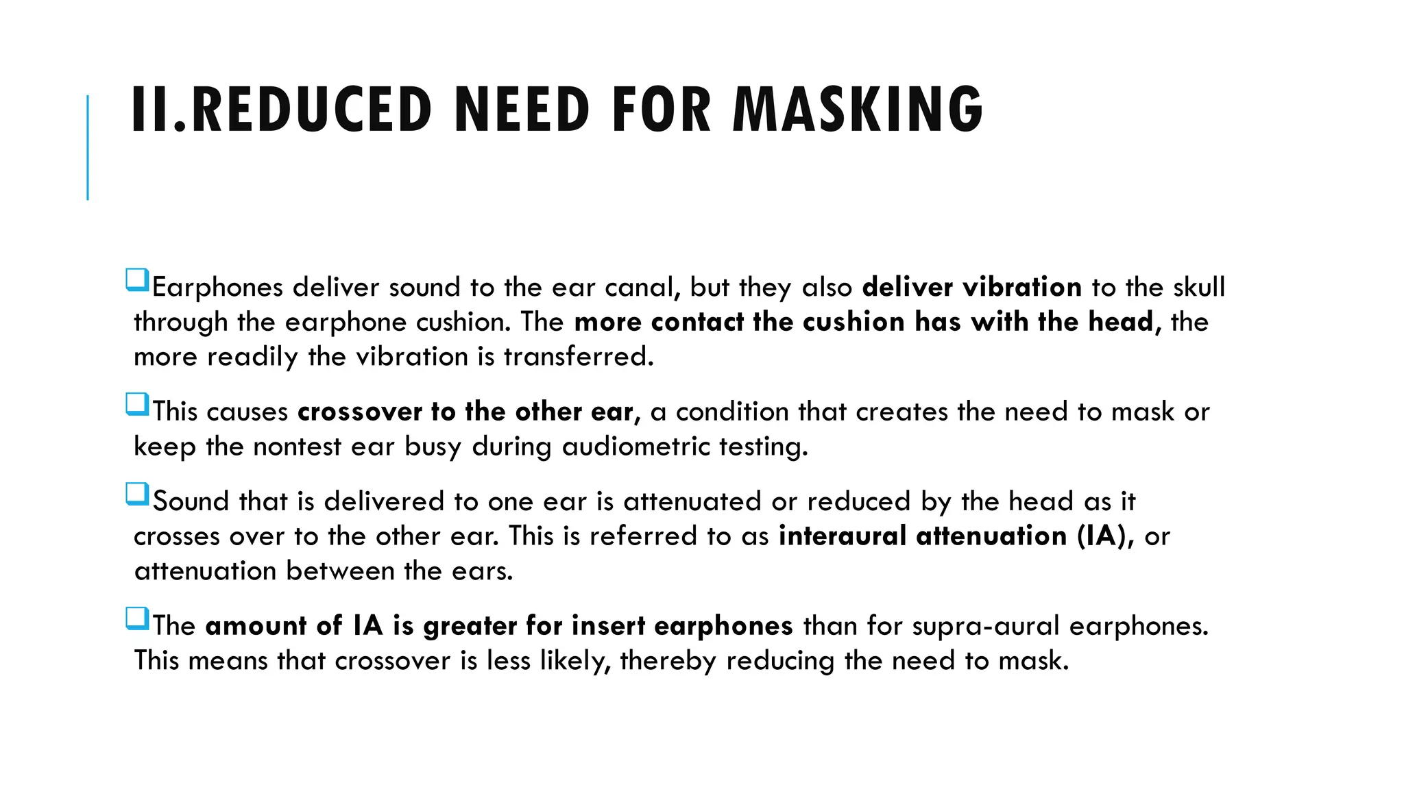II.REDUCED NEED FOR MASKING
Earphones deliver sound to the ear canal, but they also deliver vibration to the skull
through the earphone cushion. The more contact the cushion has with the head, the
more readily the vibration is transferred.
This causes crossover to the other ear, a condition that creates the need to mask or
keep the nontest ear busy during audiometric testing.
Sound that is delivered to one ear is attenuated or reduced by the head as it
crosses over to the other ear. This is referred to as interaural attenuation (IA), or
attenuation between the ears.
The amount of IA is greater for insert earphones than for supra-aural earphones.
This means that crossover is less likely, thereby reducing the need to mask.
 