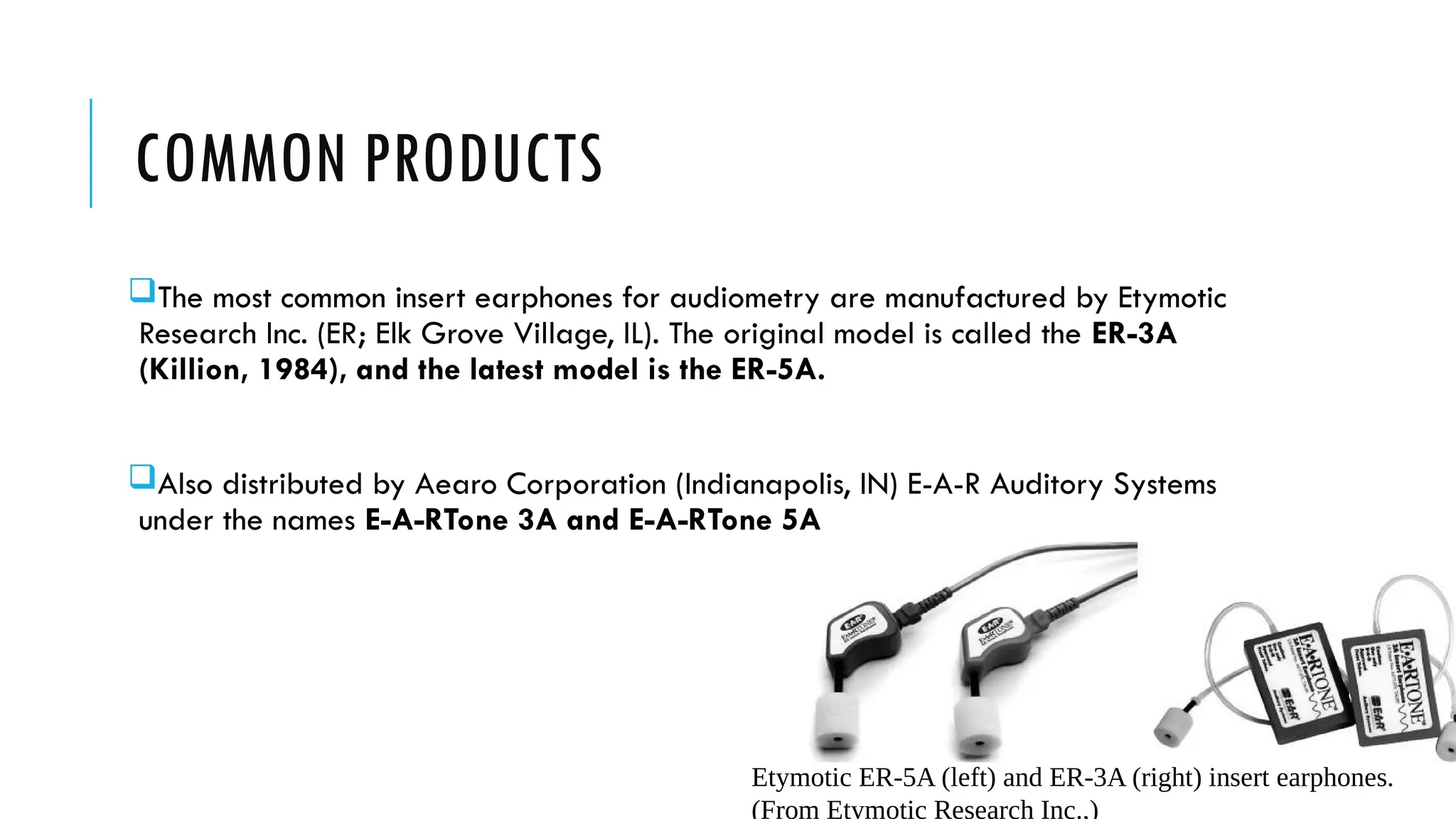 COMMON PRODUCTS
The most common insert earphones for audiometry are manufactured by Etymotic
Research Inc. (ER; Elk Grove Village, IL). The original model is called the ER-3A
(Killion, 1984), and the latest model is the ER-5A.
Also distributed by Aearo Corporation (Indianapolis, IN) E-A-R Auditory Systems
under the names E-A-RTone 3A and E-A-RTone 5A
Etymotic ER-5A (left) and ER-3A (right) insert earphones.
(From Etymotic Research Inc.,)
 