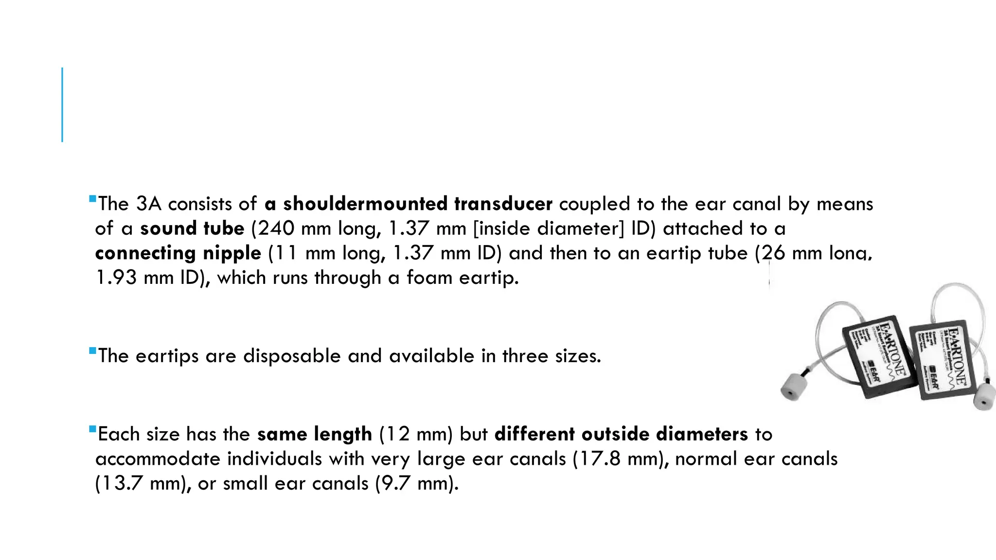 The 3A consists of a shouldermounted transducer coupled to the ear canal by means
of a sound tube (240 mm long, 1.37 mm [inside diameter] ID) attached to a
connecting nipple (11 mm long, 1.37 mm ID) and then to an eartip tube (26 mm long,
1.93 mm ID), which runs through a foam eartip.
The eartips are disposable and available in three sizes.
Each size has the same length (12 mm) but different outside diameters to
accommodate individuals with very large ear canals (17.8 mm), normal ear canals
(13.7 mm), or small ear canals (9.7 mm).
 