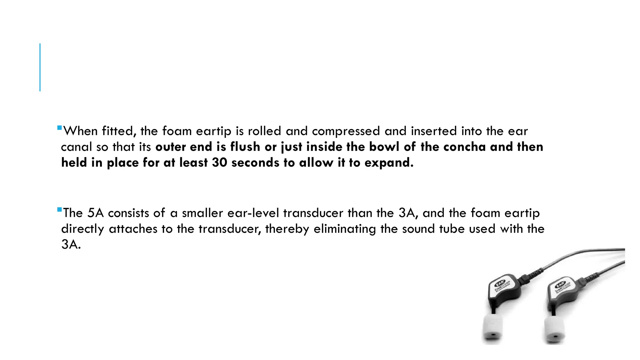 When fitted, the foam eartip is rolled and compressed and inserted into the ear
canal so that its outer end is flush or just inside the bowl of the concha and then
held in place for at least 30 seconds to allow it to expand.
The 5A consists of a smaller ear-level transducer than the 3A, and the foam eartip
directly attaches to the transducer, thereby eliminating the sound tube used with the
3A.
 
