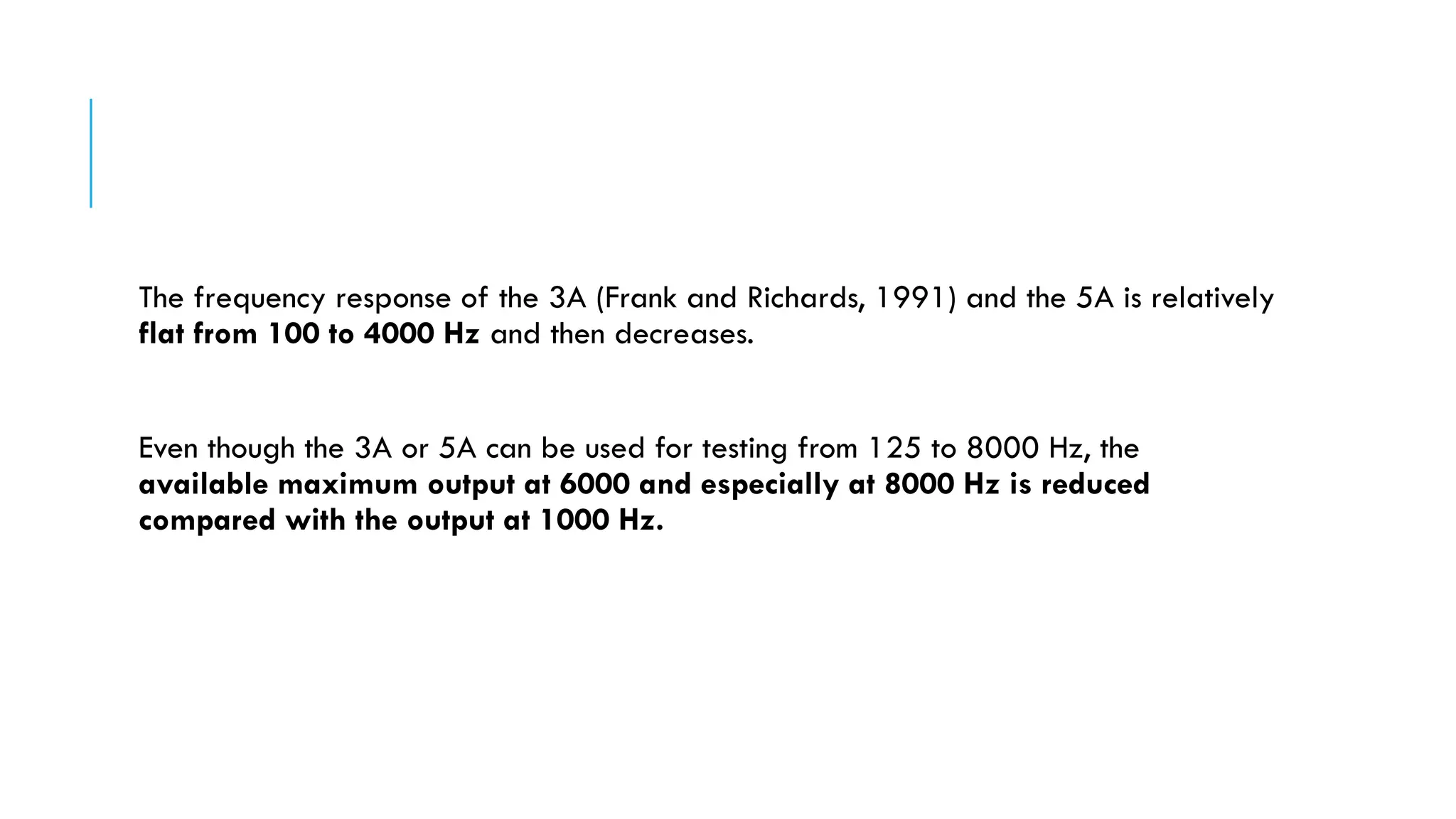 The frequency response of the 3A (Frank and Richards, 1991) and the 5A is relatively
flat from 100 to 4000 Hz and then decreases.
Even though the 3A or 5A can be used for testing from 125 to 8000 Hz, the
available maximum output at 6000 and especially at 8000 Hz is reduced
compared with the output at 1000 Hz.
 