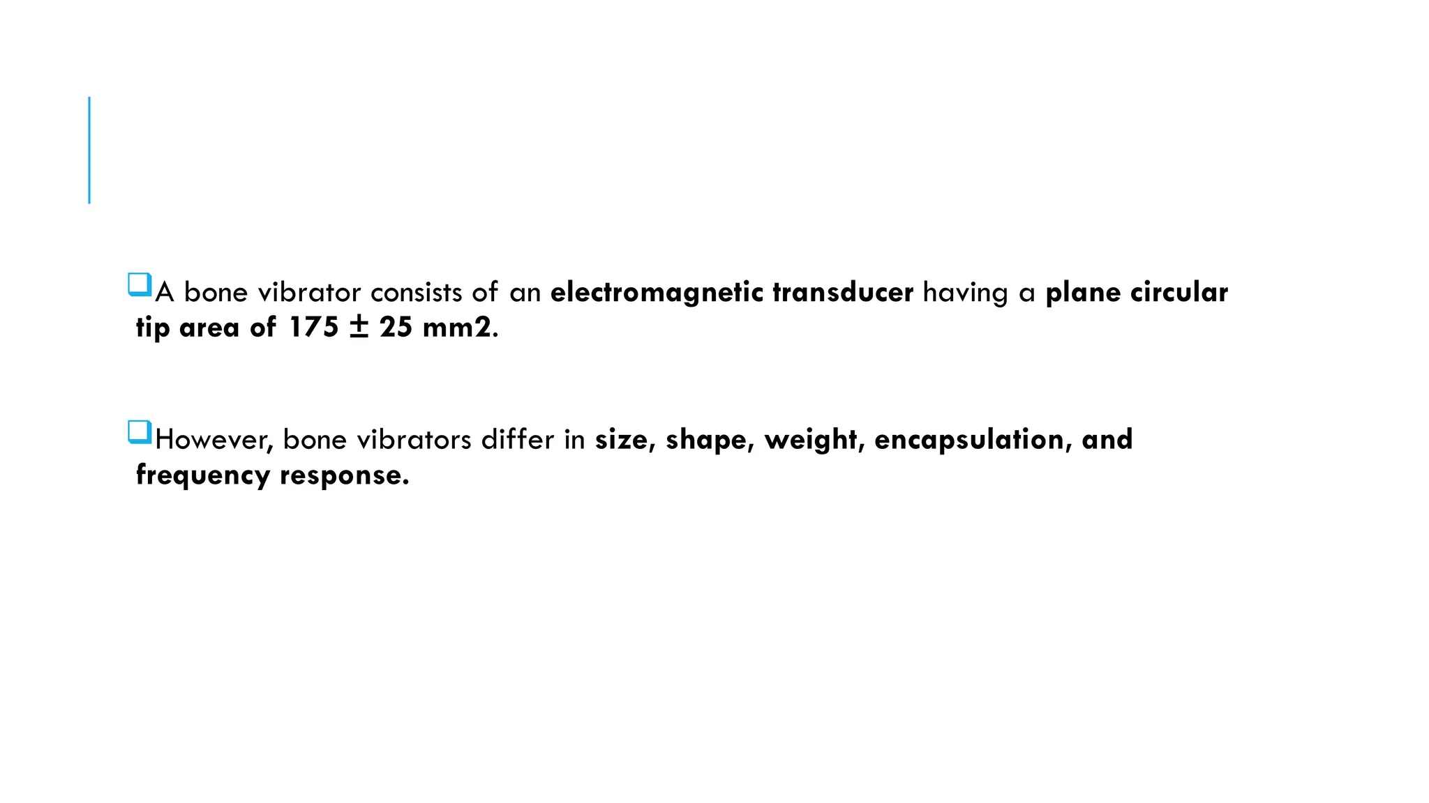 A bone vibrator consists of an electromagnetic transducer having a plane circular
tip area of 175 ± 25 mm2.
However, bone vibrators differ in size, shape, weight, encapsulation, and
frequency response.
 