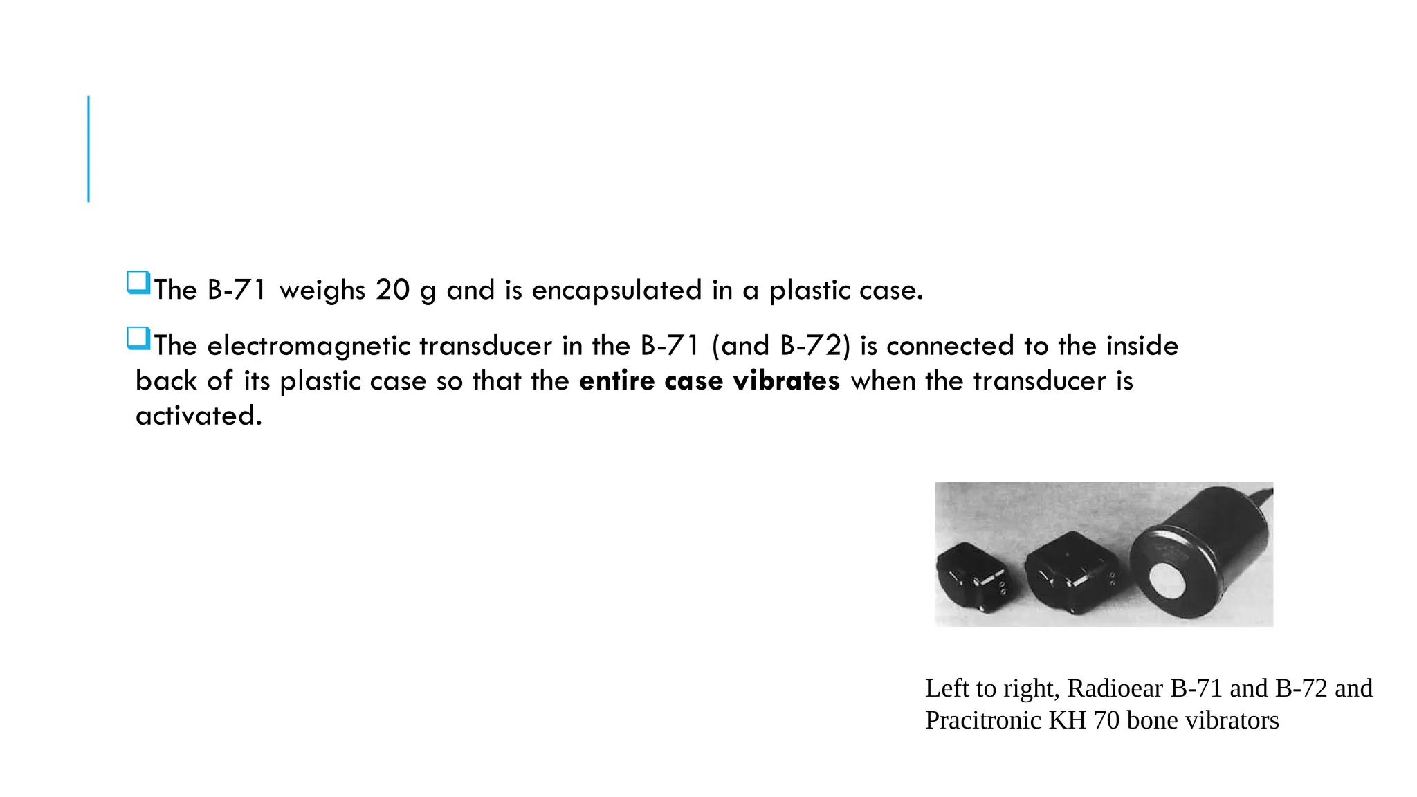The B-71 weighs 20 g and is encapsulated in a plastic case.
The electromagnetic transducer in the B-71 (and B-72) is connected to the inside
back of its plastic case so that the entire case vibrates when the transducer is
activated.
Left to right, Radioear B-71 and B-72 and
Pracitronic KH 70 bone vibrators
 