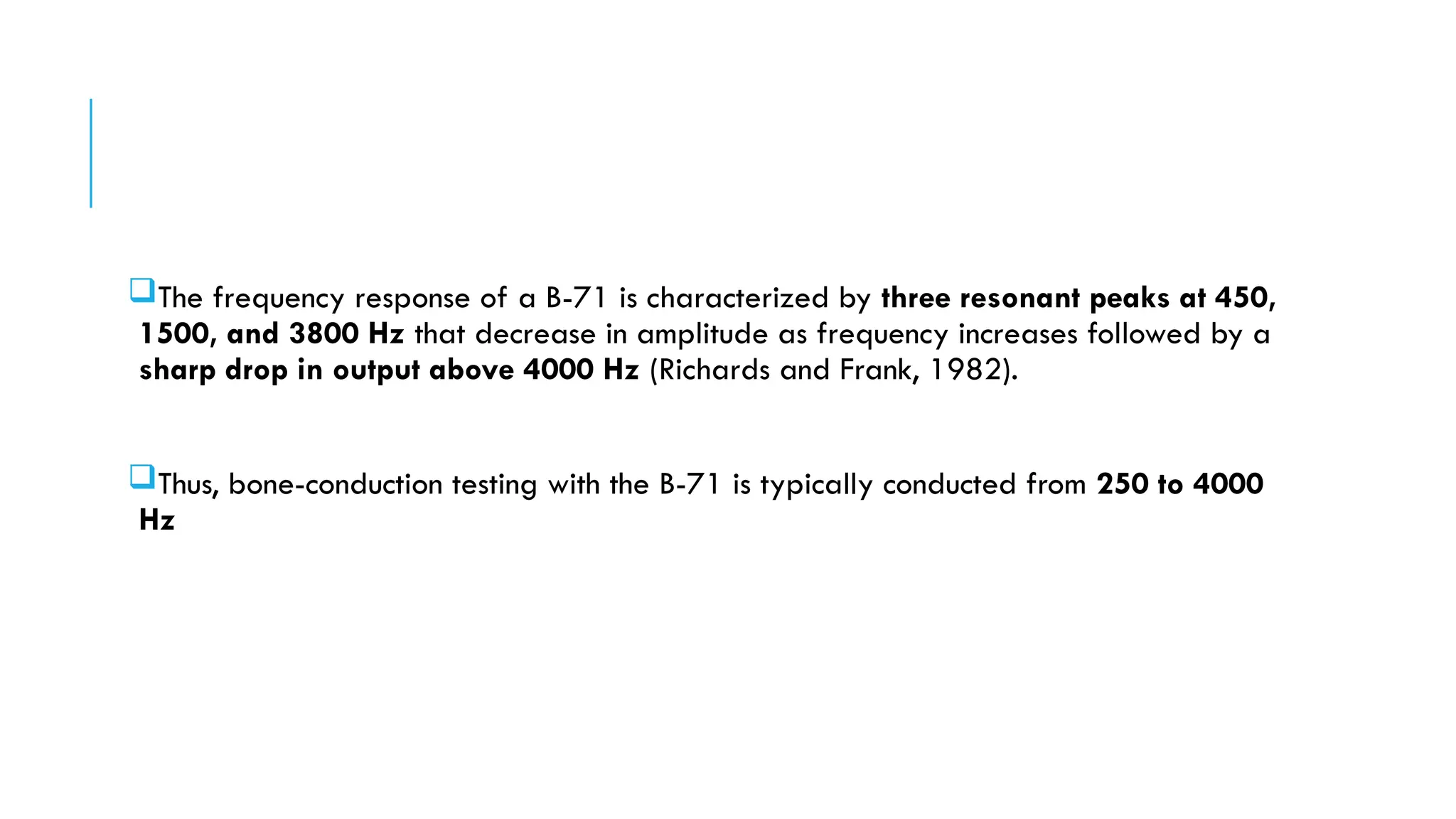 The frequency response of a B-71 is characterized by three resonant peaks at 450,
1500, and 3800 Hz that decrease in amplitude as frequency increases followed by a
sharp drop in output above 4000 Hz (Richards and Frank, 1982).
Thus, bone-conduction testing with the B-71 is typically conducted from 250 to 4000
Hz
 