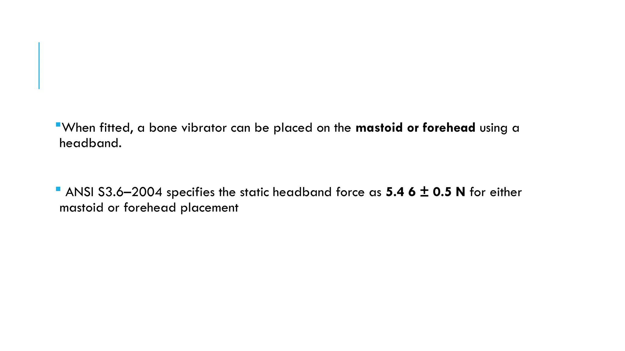 When fitted, a bone vibrator can be placed on the mastoid or forehead using a
headband.
 ANSI S3.6–2004 specifies the static headband force as 5.4 6 ± 0.5 N for either
mastoid or forehead placement
 