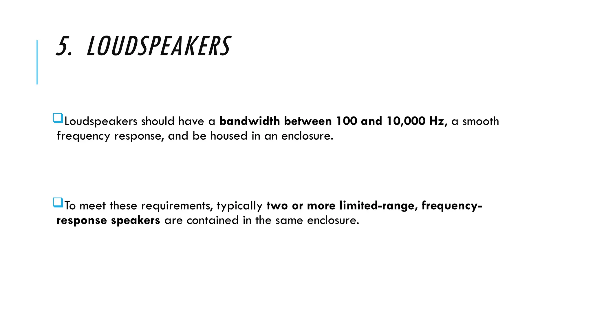 5. LOUDSPEAKERS
Loudspeakers should have a bandwidth between 100 and 10,000 Hz, a smooth
frequency response, and be housed in an enclosure.
To meet these requirements, typically two or more limited-range, frequency-
response speakers are contained in the same enclosure.
 