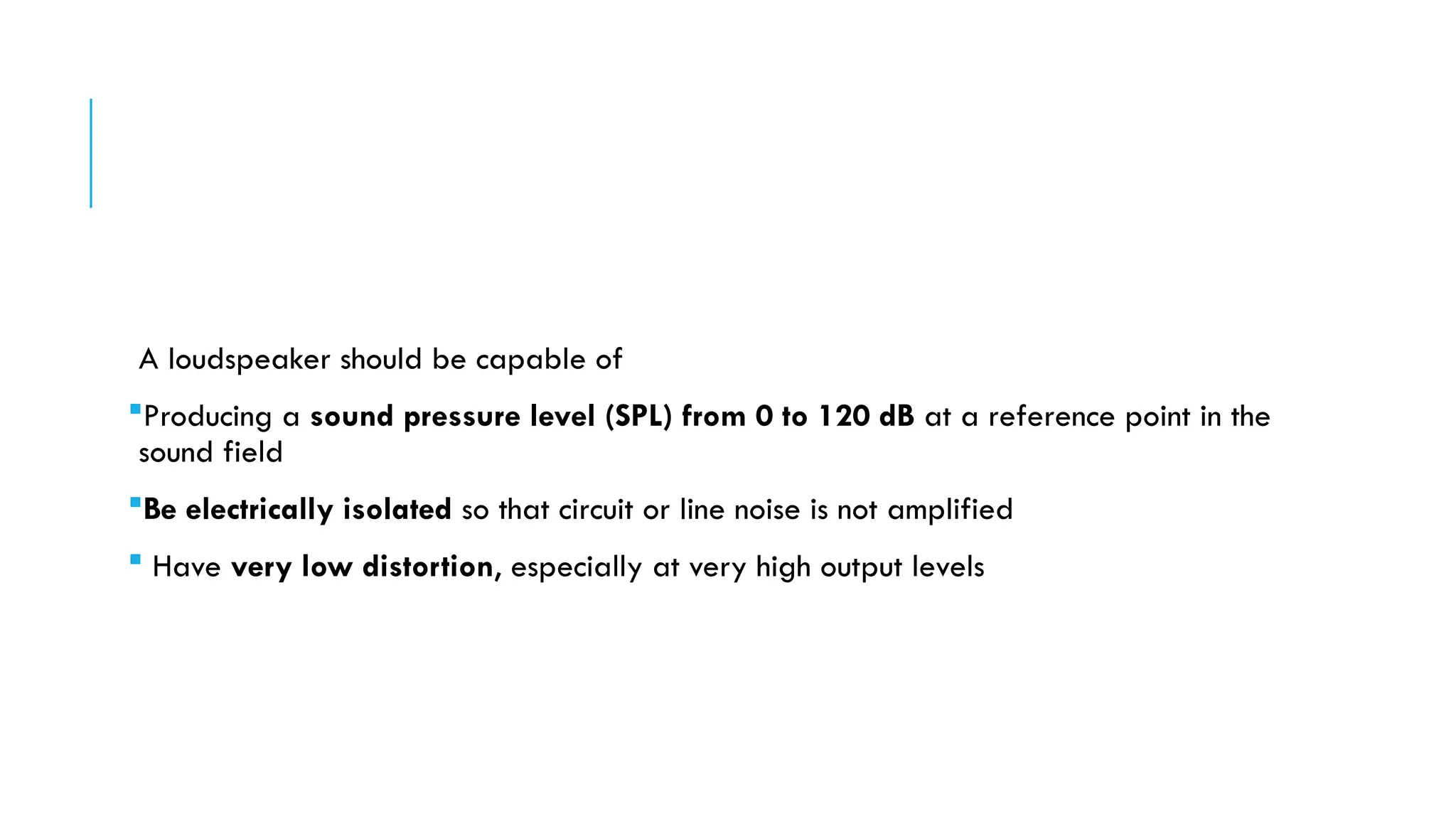 A loudspeaker should be capable of
Producing a sound pressure level (SPL) from 0 to 120 dB at a reference point in the
sound field
Be electrically isolated so that circuit or line noise is not amplified
 Have very low distortion, especially at very high output levels
 