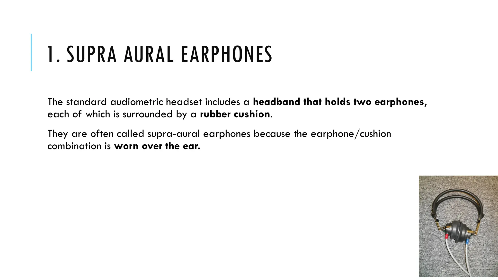 1. SUPRA AURAL EARPHONES
The standard audiometric headset includes a headband that holds two earphones,
each of which is surrounded by a rubber cushion.
They are often called supra-aural earphones because the earphone/cushion
combination is worn over the ear.
 