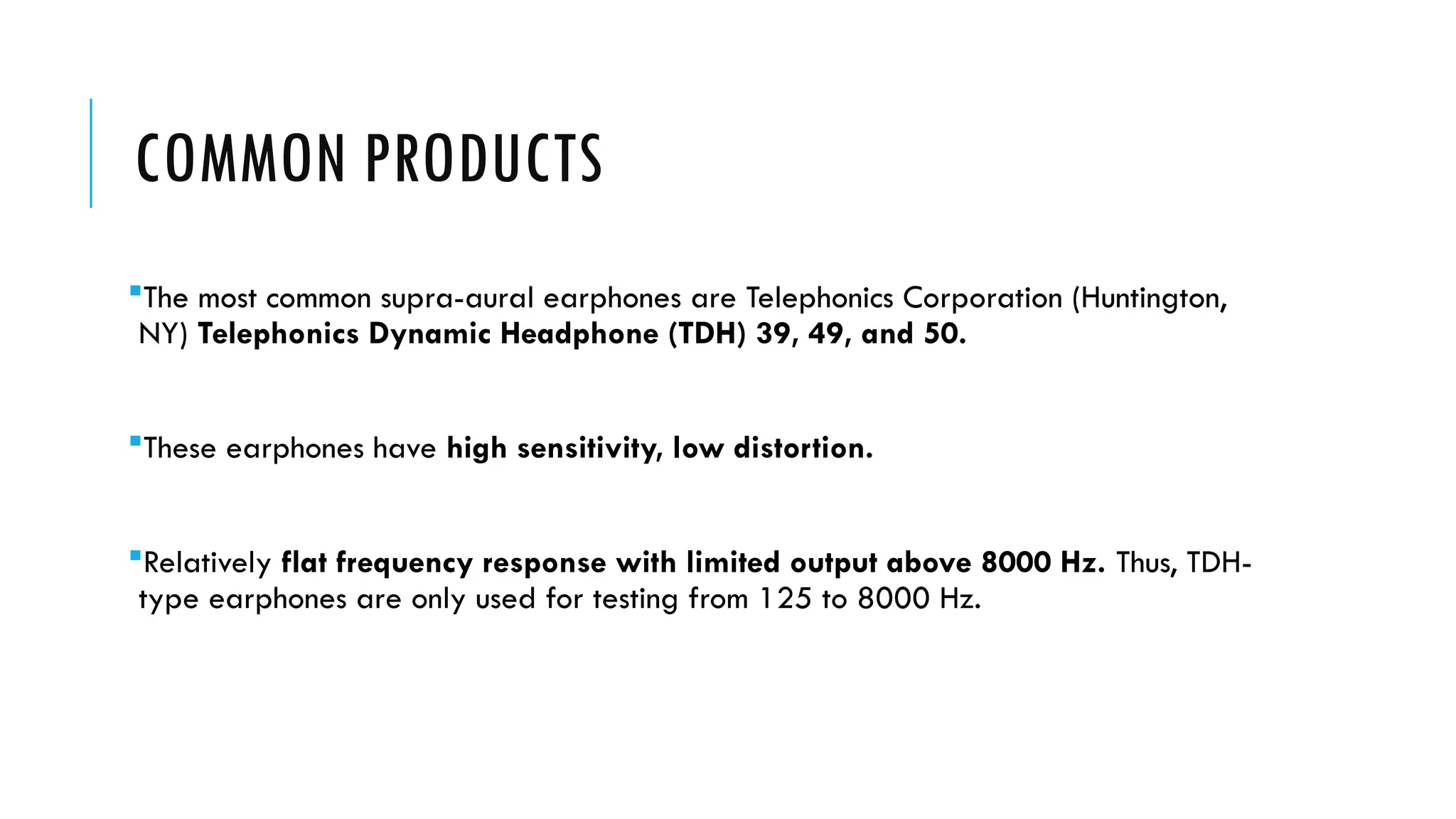 COMMON PRODUCTS
The most common supra-aural earphones are Telephonics Corporation (Huntington,
NY) Telephonics Dynamic Headphone (TDH) 39, 49, and 50.
These earphones have high sensitivity, low distortion.
Relatively flat frequency response with limited output above 8000 Hz. Thus, TDH-
type earphones are only used for testing from 125 to 8000 Hz.
 