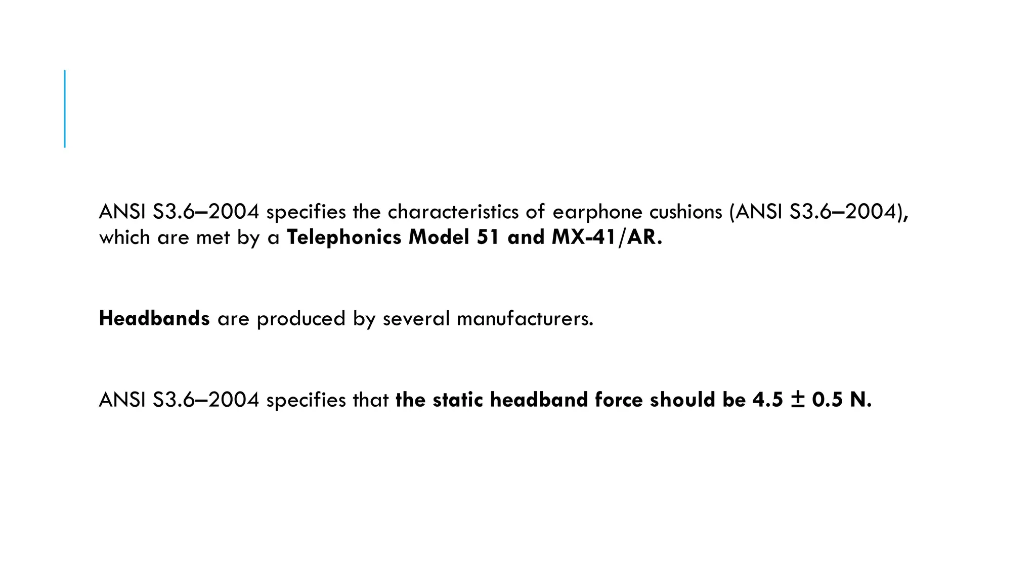ANSI S3.6–2004 specifies the characteristics of earphone cushions (ANSI S3.6–2004),
which are met by a Telephonics Model 51 and MX-41/AR.
Headbands are produced by several manufacturers.
ANSI S3.6–2004 specifies that the static headband force should be 4.5 ± 0.5 N.
 