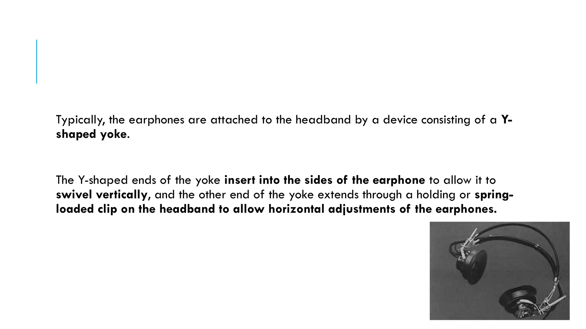 Typically, the earphones are attached to the headband by a device consisting of a Y-
shaped yoke.
The Y-shaped ends of the yoke insert into the sides of the earphone to allow it to
swivel vertically, and the other end of the yoke extends through a holding or spring-
loaded clip on the headband to allow horizontal adjustments of the earphones.
 