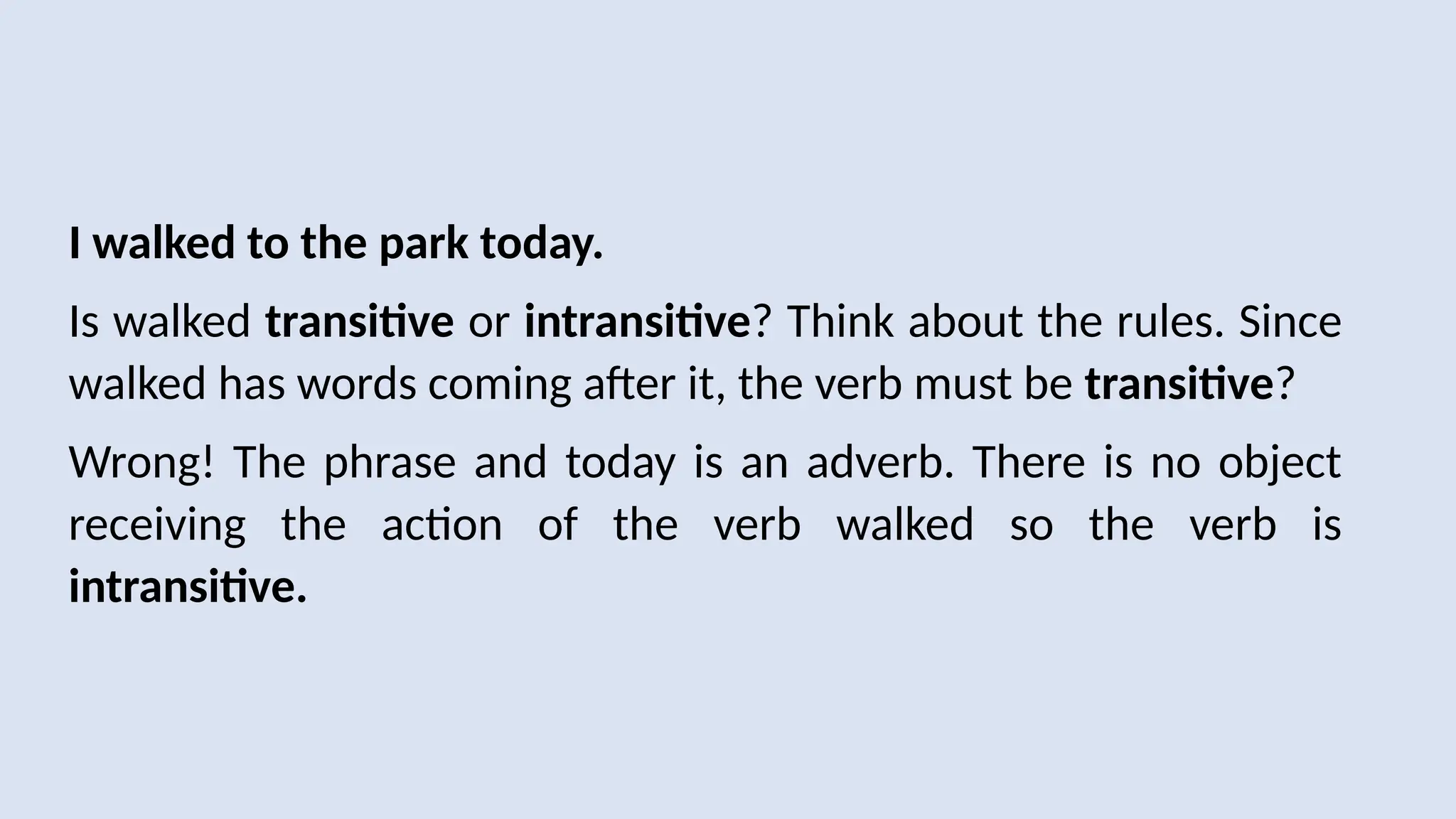 I walked to the park today.
Is walked transitive or intransitive? Think about the rules. Since
walked has words coming after it, the verb must be transitive?
Wrong! The phrase and today is an adverb. There is no object
receiving the action of the verb walked so the verb is
intransitive.
 