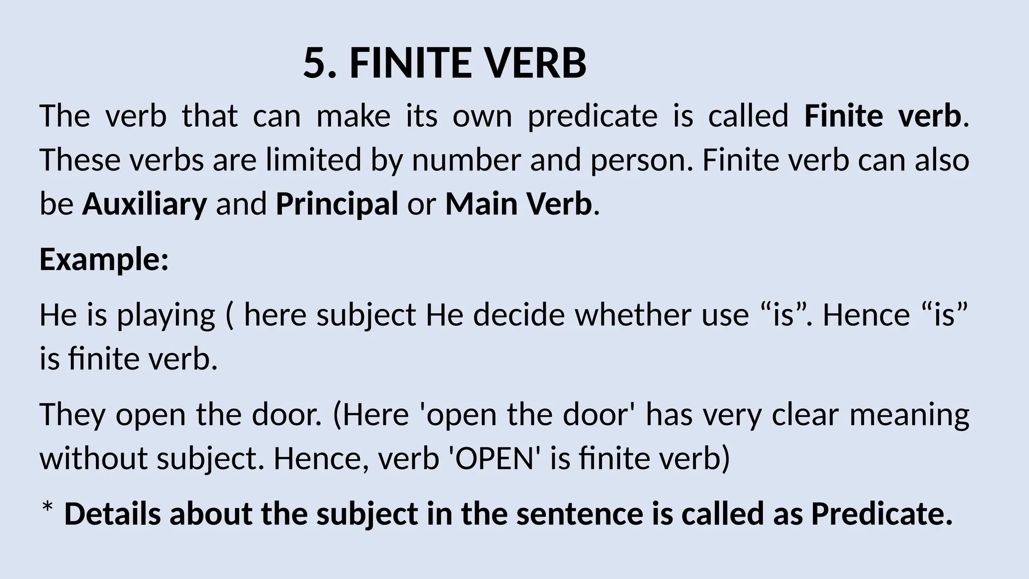 5. FINITE VERB
The verb that can make its own predicate is called Finite verb.
These verbs are limited by number and person. Finite verb can also
be Auxiliary and Principal or Main Verb.
Example:
He is playing ( here subject He decide whether use “is”. Hence “is”
is finite verb.
They open the door. (Here 'open the door' has very clear meaning
without subject. Hence, verb 'OPEN' is finite verb)
* Details about the subject in the sentence is called as Predicate.
 