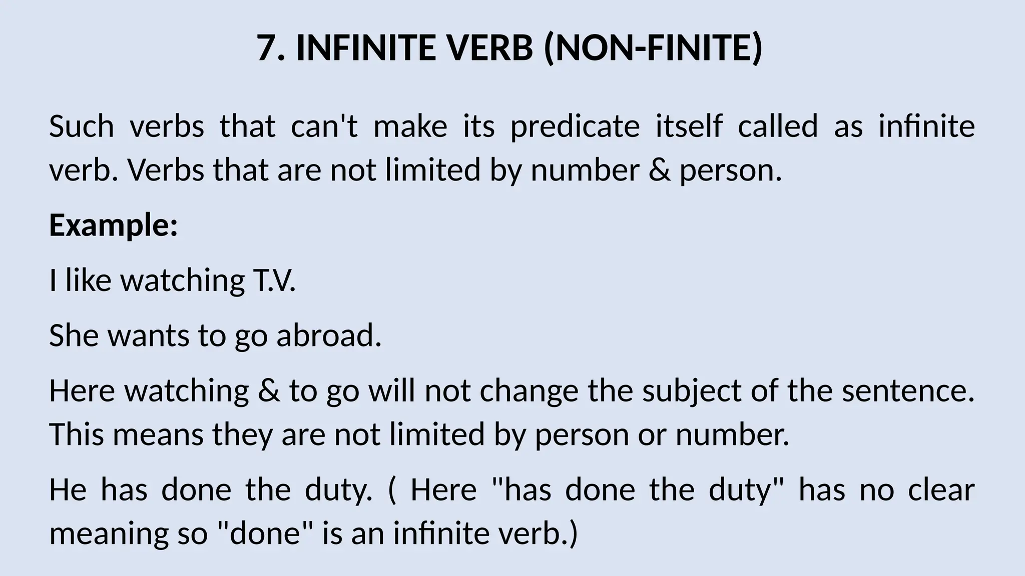 7. INFINITE VERB (NON-FINITE)
Such verbs that can't make its predicate itself called as infinite
verb. Verbs that are not limited by number & person.
Example:
I like watching T.V.
She wants to go abroad.
Here watching & to go will not change the subject of the sentence.
This means they are not limited by person or number.
He has done the duty. ( Here "has done the duty" has no clear
meaning so "done" is an infinite verb.)
 