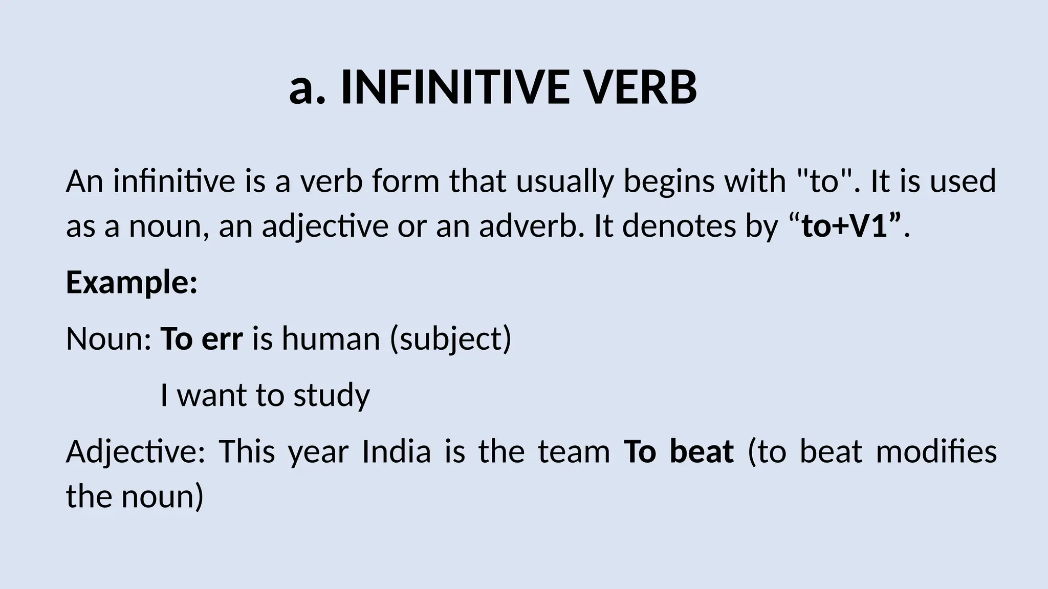 a. INFINITIVE VERB
An infinitive is a verb form that usually begins with "to". It is used
as a noun, an adjective or an adverb. It denotes by “to+V1”.
Example:
Noun: To err is human (subject)
I want to study
Adjective: This year India is the team To beat (to beat modifies
the noun)
 