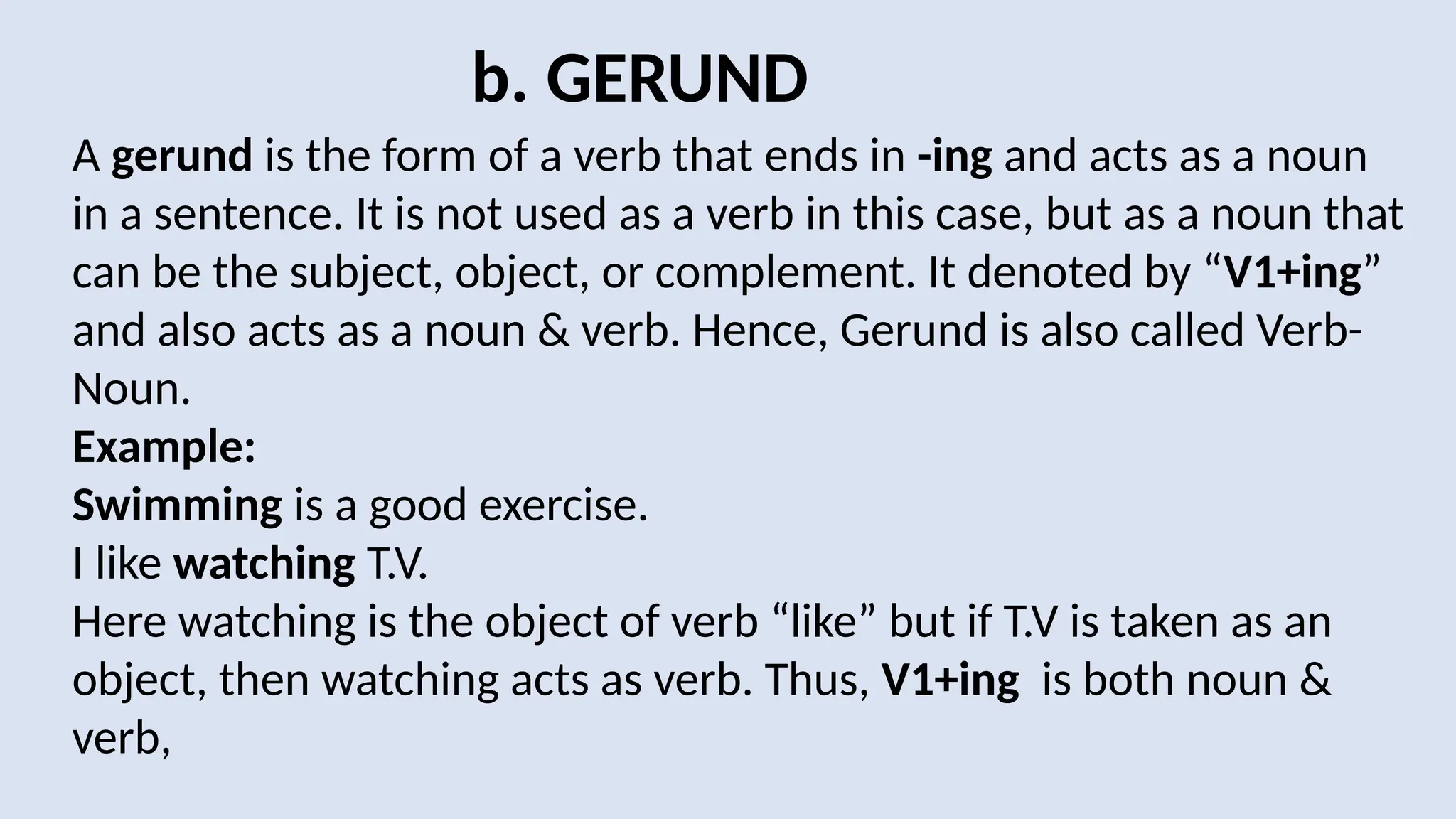 b. GERUND
A gerund is the form of a verb that ends in -ing and acts as a noun
in a sentence. It is not used as a verb in this case, but as a noun that
can be the subject, object, or complement. It denoted by “V1+ing”
and also acts as a noun & verb. Hence, Gerund is also called Verb-
Noun.
Example:
Swimming is a good exercise.
I like watching T.V.
Here watching is the object of verb “like” but if T.V is taken as an
object, then watching acts as verb. Thus, V1+ing is both noun &
verb,
 