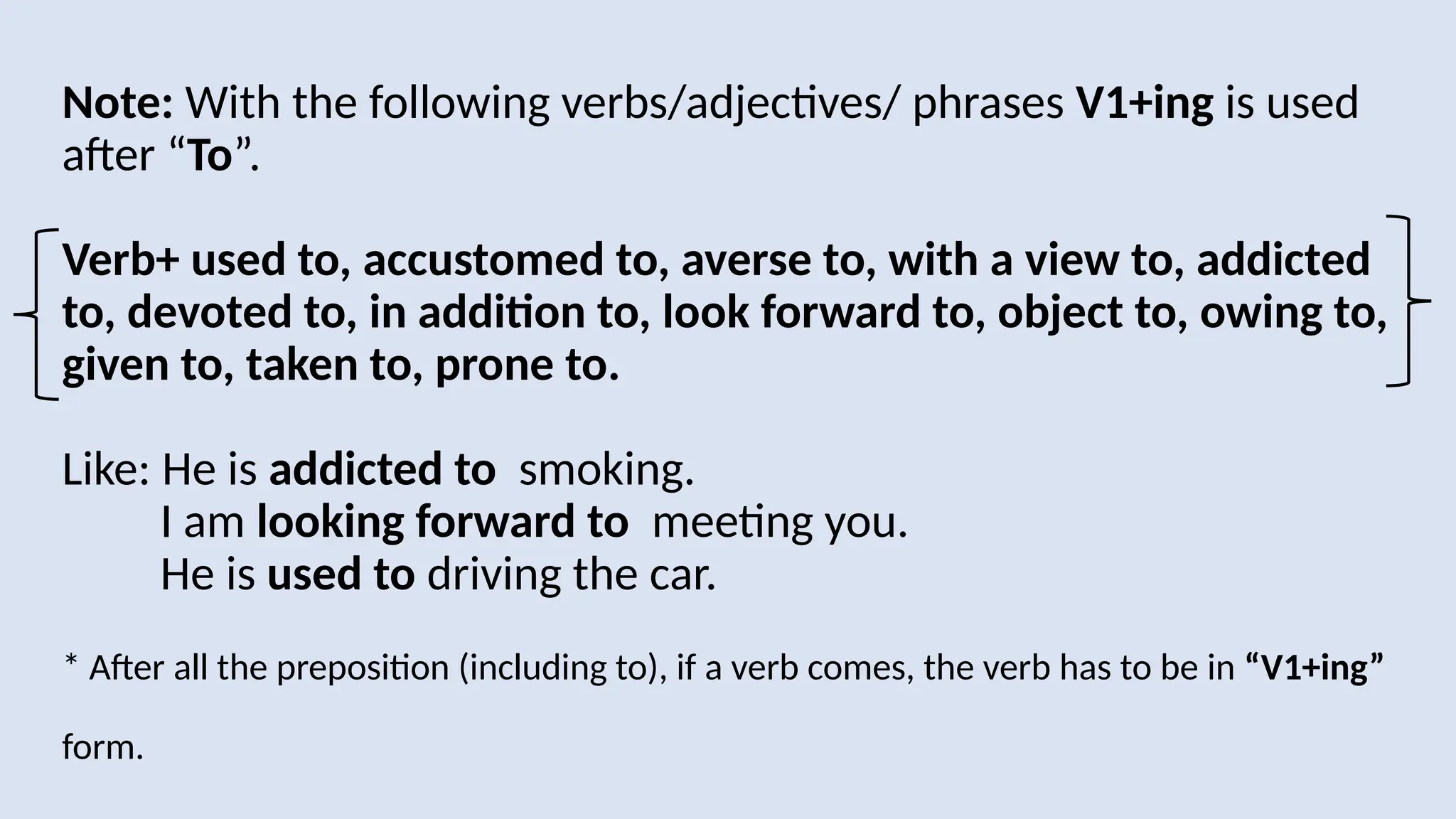 Note: With the following verbs/adjectives/ phrases V1+ing is used
after “To”.
Verb+ used to, accustomed to, averse to, with a view to, addicted
to, devoted to, in addition to, look forward to, object to, owing to,
given to, taken to, prone to.
Like: He is addicted to smoking.
I am looking forward to meeting you.
He is used to driving the car.
* After all the preposition (including to), if a verb comes, the verb has to be in “V1+ing”
form.
 