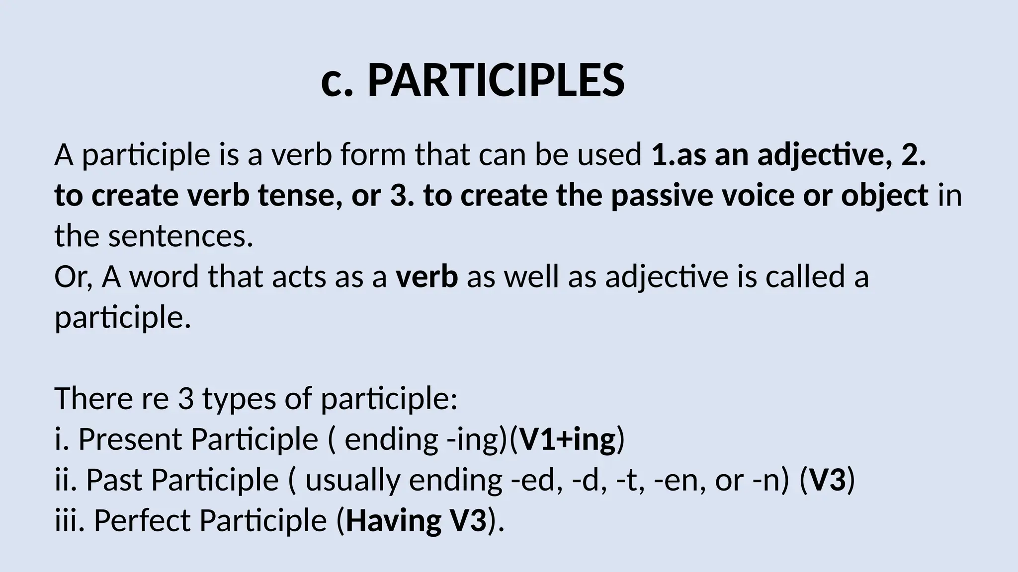 c. PARTICIPLES
A participle is a verb form that can be used 1.as an adjective, 2.
to create verb tense, or 3. to create the passive voice or object in
the sentences.
Or, A word that acts as a verb as well as adjective is called a
participle.
There re 3 types of participle:
i. Present Participle ( ending -ing)(V1+ing)
ii. Past Participle ( usually ending -ed, -d, -t, -en, or -n) (V3)
iii. Perfect Participle (Having V3).
 