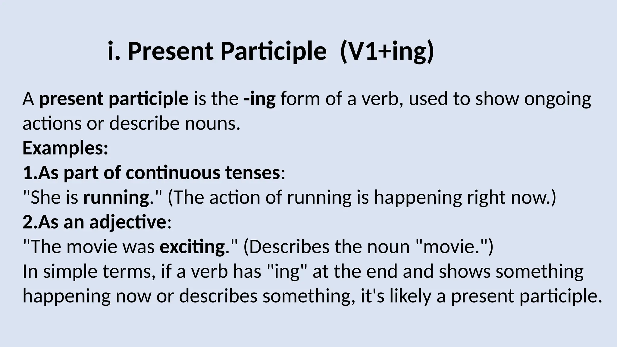 i. Present Participle (V1+ing)
A present participle is the -ing form of a verb, used to show ongoing
actions or describe nouns.
Examples:
1.As part of continuous tenses:
"She is running." (The action of running is happening right now.)
2.As an adjective:
"The movie was exciting." (Describes the noun "movie.")
In simple terms, if a verb has "ing" at the end and shows something
happening now or describes something, it's likely a present participle.
 