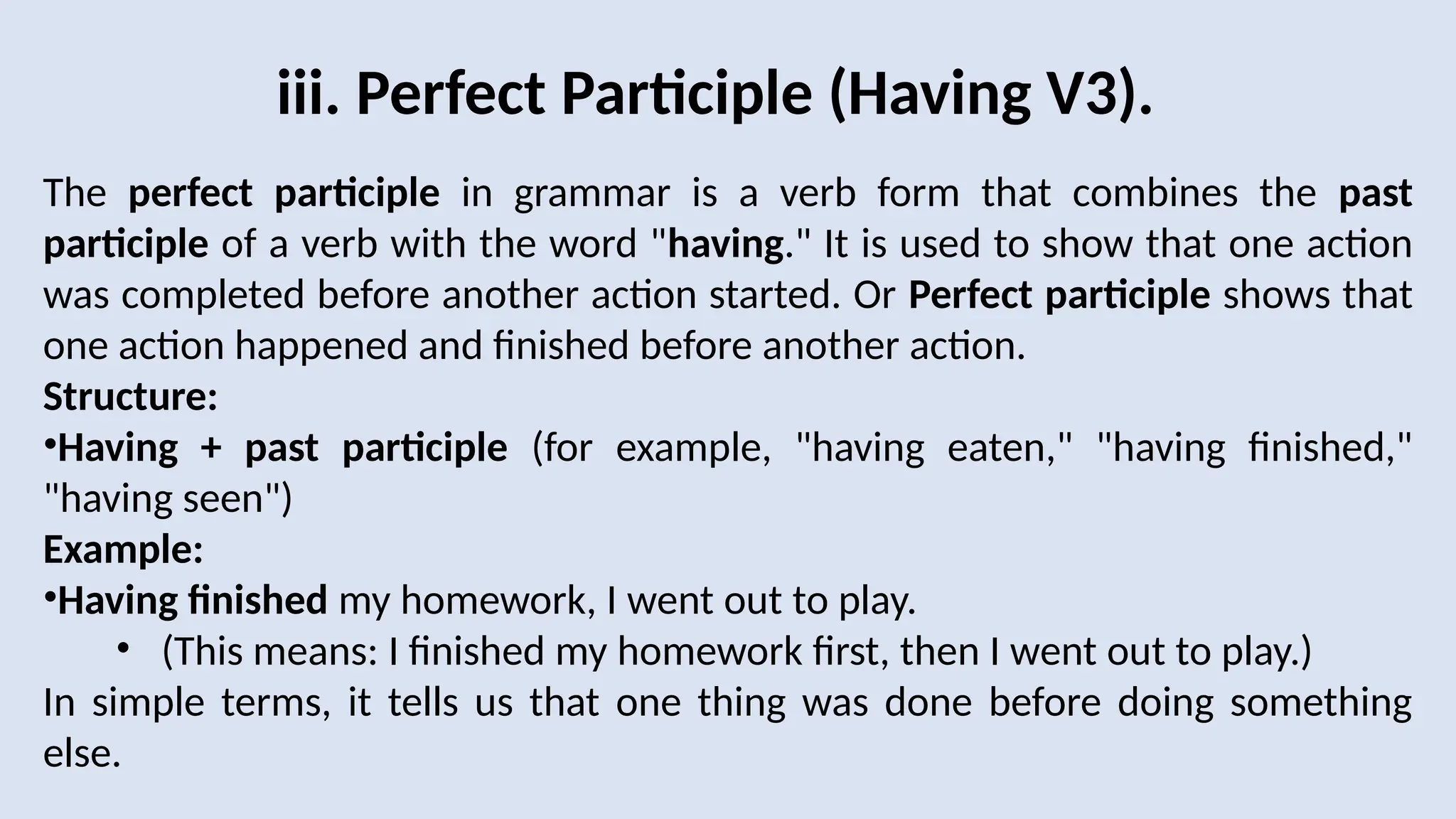 iii. Perfect Participle (Having V3).
The perfect participle in grammar is a verb form that combines the past
participle of a verb with the word "having." It is used to show that one action
was completed before another action started. Or Perfect participle shows that
one action happened and finished before another action.
Structure:
•Having + past participle (for example, "having eaten," "having finished,"
"having seen")
Example:
•Having finished my homework, I went out to play.
• (This means: I finished my homework first, then I went out to play.)
In simple terms, it tells us that one thing was done before doing something
else.
 