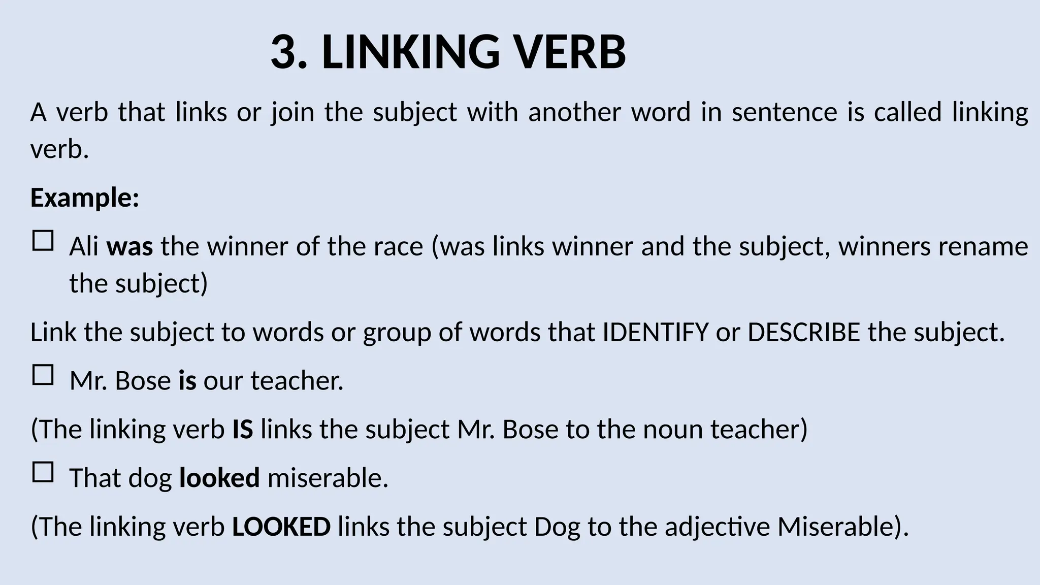 3. LINKING VERB
A verb that links or join the subject with another word in sentence is called linking
verb.
Example:
 Ali was the winner of the race (was links winner and the subject, winners rename
the subject)
Link the subject to words or group of words that IDENTIFY or DESCRIBE the subject.
 Mr. Bose is our teacher.
(The linking verb IS links the subject Mr. Bose to the noun teacher)
 That dog looked miserable.
(The linking verb LOOKED links the subject Dog to the adjective Miserable).
 