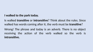 I walked to the park today.
Is walked transitive or intransitive? Think about the rules. Since
walked has words coming after it, the verb must be transitive?
Wrong! The phrase and today is an adverb. There is no object
receiving the action of the verb walked so the verb is
intransitive.
 