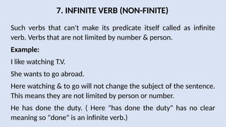 7. INFINITE VERB (NON-FINITE)
Such verbs that can't make its predicate itself called as infinite
verb. Verbs that are not limited by number & person.
Example:
I like watching T.V.
She wants to go abroad.
Here watching & to go will not change the subject of the sentence.
This means they are not limited by person or number.
He has done the duty. ( Here "has done the duty" has no clear
meaning so "done" is an infinite verb.)
 