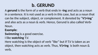 b. GERUND
A gerund is the form of a verb that ends in -ing and acts as a noun
in a sentence. It is not used as a verb in this case, but as a noun that
can be the subject, object, or complement. It denoted by “V1+ing”
and also acts as a noun & verb. Hence, Gerund is also called Verb-
Noun.
Example:
Swimming is a good exercise.
I like watching T.V.
Here watching is the object of verb “like” but if T.V is taken as an
object, then watching acts as verb. Thus, V1+ing is both noun &
verb,
 