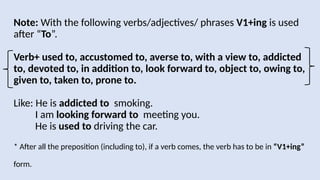 Note: With the following verbs/adjectives/ phrases V1+ing is used
after “To”.
Verb+ used to, accustomed to, averse to, with a view to, addicted
to, devoted to, in addition to, look forward to, object to, owing to,
given to, taken to, prone to.
Like: He is addicted to smoking.
I am looking forward to meeting you.
He is used to driving the car.
* After all the preposition (including to), if a verb comes, the verb has to be in “V1+ing”
form.
 