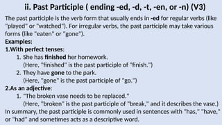 ii. Past Participle ( ending -ed, -d, -t, -en, or -n) (V3)
The past participle is the verb form that usually ends in -ed for regular verbs (like
"played" or "watched"). For irregular verbs, the past participle may take various
forms (like "eaten" or "gone").
Examples:
1.With perfect tenses:
1. She has finished her homework.
(Here, "finished" is the past participle of "finish.")
2. They have gone to the park.
(Here, "gone" is the past participle of "go.")
2.As an adjective:
1. "The broken vase needs to be replaced."
(Here, "broken" is the past participle of "break," and it describes the vase.)
In summary, the past participle is commonly used in sentences with "has," "have,"
or "had" and sometimes acts as a descriptive word.
 