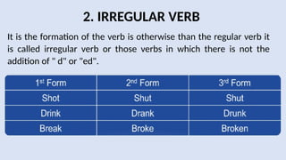2. IRREGULAR VERB
It is the formation of the verb is otherwise than the regular verb it
is called irregular verb or those verbs in which there is not the
addition of " d" or "ed".
 