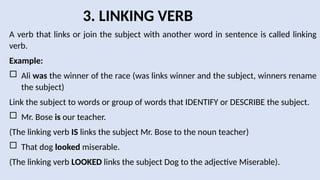 3. LINKING VERB
A verb that links or join the subject with another word in sentence is called linking
verb.
Example:
 Ali was the winner of the race (was links winner and the subject, winners rename
the subject)
Link the subject to words or group of words that IDENTIFY or DESCRIBE the subject.
 Mr. Bose is our teacher.
(The linking verb IS links the subject Mr. Bose to the noun teacher)
 That dog looked miserable.
(The linking verb LOOKED links the subject Dog to the adjective Miserable).
 