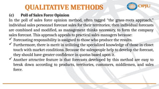 (c) Poll of Sales Force Opinion
In the poll of sales force opinion method, often tagged “the grass-roots approach,”
individual sales personnel forecast sales for their territories; then individual forecasts
are combined and modified, as management thinks necessary, to form the company
sales forecast. This approach appeals to practical sales managers because:
 Forecasting responsibility is assigned to those who produce the results.
 Furthermore, there is merit in utilizing the specialized knowledge of those in closet
touch with market conditions. Because the salespeople help to develop the forecast,
they should have greater confidence in quotas based upon it.
 Another attractive feature is that forecasts developed by this method are easy to
break down according to products, territories, customers, middlemen, and sales
force.
QUALITATIVE METHODS
 