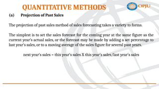 (a) Projection of Past Sales
The projection of past sales method of sales forecasting takes a variety to forms.
The simplest is to set the sales forecast for the coming year at the same figure as the
current year’s actual sales, or the forecast may be made by adding a set percentage to
last year’s sales, or to a moving average of the sales figure for several past years.
next year’s sales = this year’s sales X this year’s sales/last year’s sales
QUANTITATIVE METHODS
 
