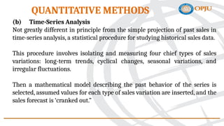 (b) Time-Series Analysis
Not greatly different in principle from the simple projection of past sales in
time-series analysis, a statistical procedure for studying historical sales data.
This procedure involves isolating and measuring four chief types of sales
variations: long-term trends, cyclical changes, seasonal variations, and
irregular fluctuations.
Then a mathematical model describing the past behavior of the series is
selected, assumed values for each type of sales variation are inserted, and the
sales forecast is ‘cranked out.”
QUANTITATIVE METHODS
 